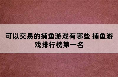 可以交易的捕鱼游戏有哪些 捕鱼游戏排行榜第一名